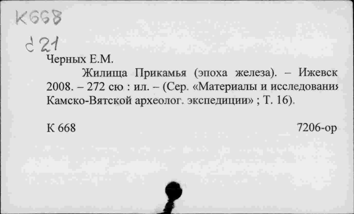 ﻿г 24
Черных Е.М.
Жилища Прикамья (эпоха железа). - Ижевск 2008. - 272 сю : ил. - (Сер. «Материалы и исследованш Камско-Вятской археолог, экспедиции» ; Т. 16).
К 668	7206-ор